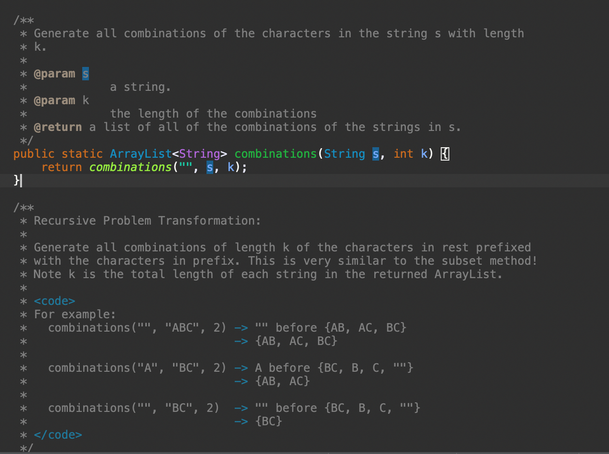 /**
* Generate all combinations of the characters in the string s with length
* k.
*
* @param
*
a string.
the length of the combinations
* @return a list of all of the combinations of the strings in s.
*/
public static ArrayList<String> combinations (String s, int k) {
return combinations("", s, k);
}|
/**
* @param k
*
Recursive Problem Transformation:
*
* Generate all combinations of length k of the characters in rest prefixed
* with the characters in prefix. This is very similar to the subset method!
*Note k is the total length of each string in the returned ArrayList.
*
* <code>
* For example:
*
combinations ("", "ABC", 2) -> "" before {AB, AC, BC}
*
-> {AB, AC, BC}
*
*
combinations ("A", "BC", 2)
combinations ("", "BC", 2)
*
*
* </code>
*/
-> A before {BC, B, C, ""}
-> {AB, AC}
before {BC, B, C, ""}
-> {BC}