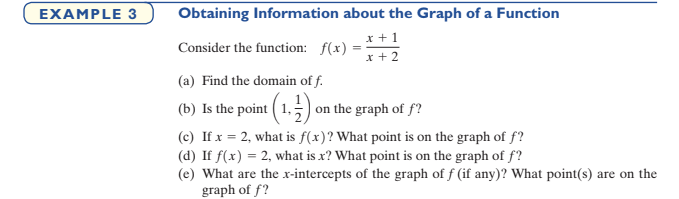 EXAMPLE 3
Obtaining Information about the Graph of a Function
x +1
x + 2
Consider the function: f(x)
(a) Find the domain of f.
(b) Is the point ( 1,) on the graph of f?
(c) If x = 2, what is f(x)? What point is on the graph of f?
(d) If f(x) = 2, what is x? What point is on the graph of f?
(e) What are the xr-intercepts of the graph of f (if any)? What point(s) are on the
graph of f?
