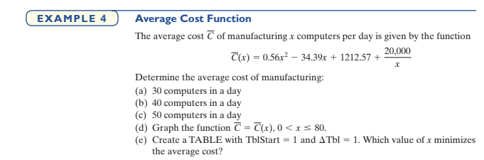 EXAMPLE 4
Average Cost Function
The average cost T of manufacturing x computers per day is given by the function
20,000
T(x) = 0.56x² – 34.39x + 1212.57 +
Determine the average cost of manufacturing:
(a) 30 computers in a day
(b) 40 computers in a day
(c) 50 computers in a day
(d) Graph the function C = T(x), 0 <xs 80.
(e) Create a TABLE with TblStart = 1 and ATbl = 1. Which value of x minimizes
the average cost?
