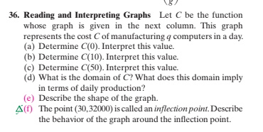 36. Reading and Interpreting Graphs Let C be the function
whose graph is given in the next column. This graph
represents the cost C of manufacturing q computers in a day.
(a) Determine C(0). Interpret this value.
(b) Determine C(10). Interpret this value.
(c) Determine C(50). Interpret this value.
(d) What is the domain of C? What does this domain imply
in terms of daily production?
(e) Describe the shape of the graph.
A() The point (30,32000) is called an inflection point. Describe
the behavior of the graph around the inflection point.
