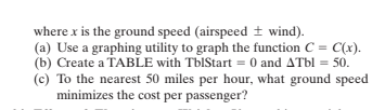 where x is the ground speed (airspeed + wind).
(a) Use a graphing utility to graph the function C = C(x).
(b) Create a TABLE with TbIStart = 0 and ATbl = 50.
(c) To the nearest 50 miles per hour, what ground speed
minimizes the cost per passenger?

