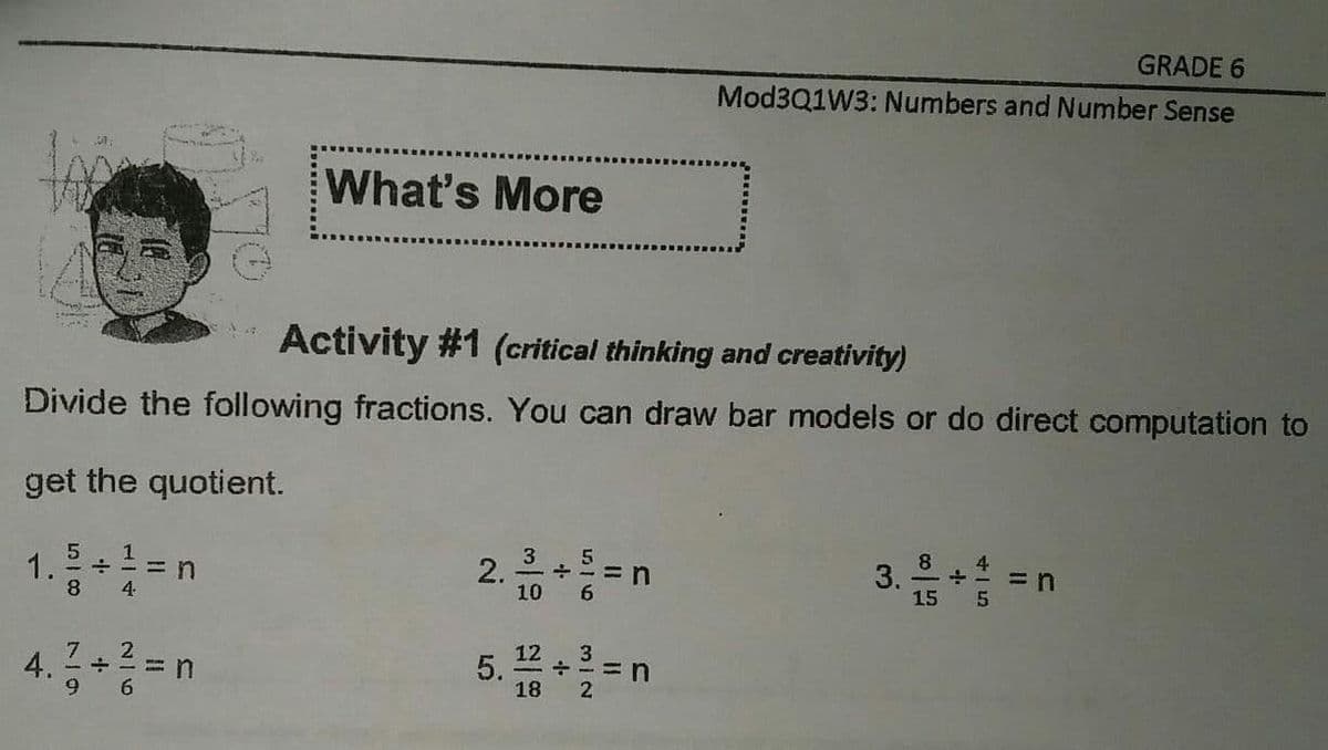 GRADE 6
Mod3Q1W3: Numbers and Number Sense
What's More
Activity #1 (critical thinking and creativity)
Divide the following fractions. You can draw bar models or do direct computation to
get the quotient.
1.
8.
= n
4.
2.
10
3. 음+승 -
= n
15
7
12
3
+==n
18
5.
6.
2
4.
