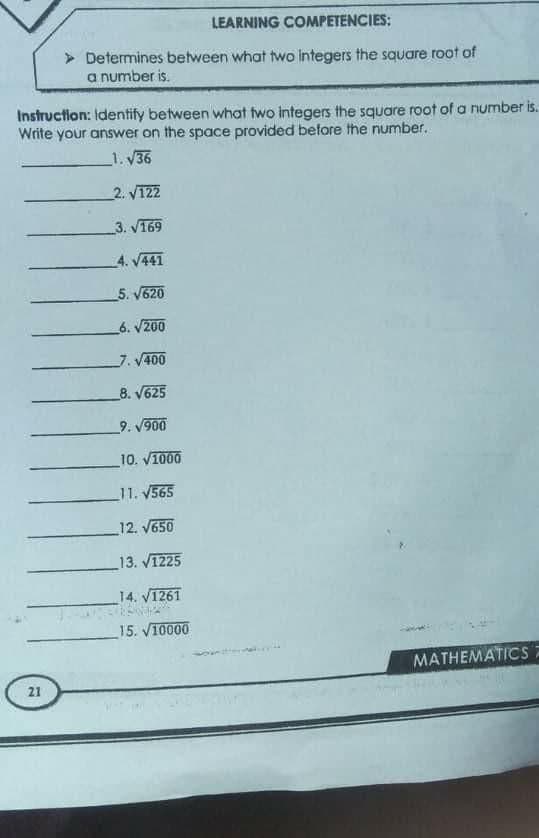 LEARNING COMPETENCIES:
> Determines between what two integers the square root of
a number is.
Instruction: Identify between what two integers the square root of a number is.
Write your answer on the space provided before the number.
1. V36
2. V122
3. V169
4. V441
5. V620
6. V200
7. V400
8. V625
_9. V900
10. V1000
11. V565
12. V650
_13. V1225
14. V1261
15. V10000
MATHEMATICS
21
