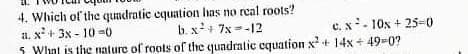 4. Which of the qundratic cquation has no real roots?
a. x+ 3x - 10-0
5 Whnt is the nature of roots of the quadratic equation x+ 14x + 49-0?
b. x+ 7x =-12
c. x- 10x + 25-D0
