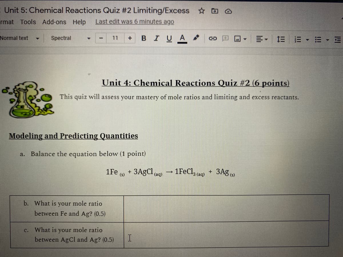 Unit 5: Chemical Reactions Quiz #2 Limiting/Excess
rmat Tools Add-ons Help
Last edit was 6 minutes ago
Normal text
BIU
三=
Spectral
11
Unit 4: Chemical Reactions Quiz #2 (6 points)
This quiz will assess your mastery of mole ratios and limiting and excess reactants.
Modeling and Predicting Quantities
a. Balance the equation below (1 point)
1Fe , + 3A9CI ag – 1FeCl, (ag)
(s)
(aq)
(s)
b. What is your mole ratio
between Fe and Ag? (0.5)
c. What is your mole ratio
between AgCl and Ag? (0.5)
I!!
