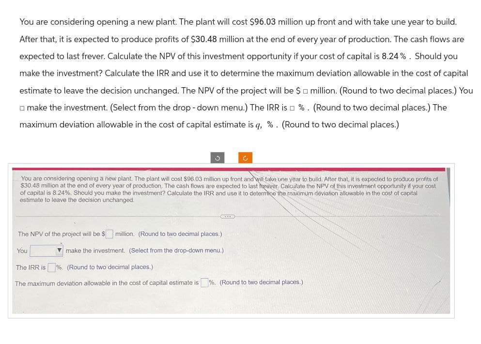 You are considering opening a new plant. The plant will cost $96.03 million up front and with take une year to build.
After that, it is expected to produce profits of $30.48 million at the end of every year of production. The cash flows are
expected to last frever. Calculate the NPV of this investment opportunity if your cost of capital is 8.24%. Should you
make the investment? Calculate the IRR and use it to determine the maximum deviation allowable in the cost of capital
estimate to leave the decision unchanged. The NPV of the project will be $ million. (Round to two decimal places.) You
make the investment. (Select from the drop-down menu.) The IRR is %. (Round to two decimal places.) The
maximum deviation allowable in the cost of capital estimate is q, %. (Round to two decimal places.)
د
C
You are considering opening a new plant. The plant will cost $96.03 million up front and will take one year to build. After that, it is expected to produce profits of
$30.48 million at the end of every year of production. The cash flows are expected to last forever. Calculate the NPV of this investment opportunity if your cost
of capital is 8.24%. Should you make the investment? Calculate the IRR and use it to determine the maximum deviation allowable in the cost of capital
estimate to leave the decision unchanged.
The NPV of the project will be $million. (Round to two decimal places.)
You
make the investment. (Select from the drop-down menu.)
The IRR is
%. (Round to two decimal places.)
The maximum deviation allowable in the cost of capital estimate is %. (Round to two decimal places.)