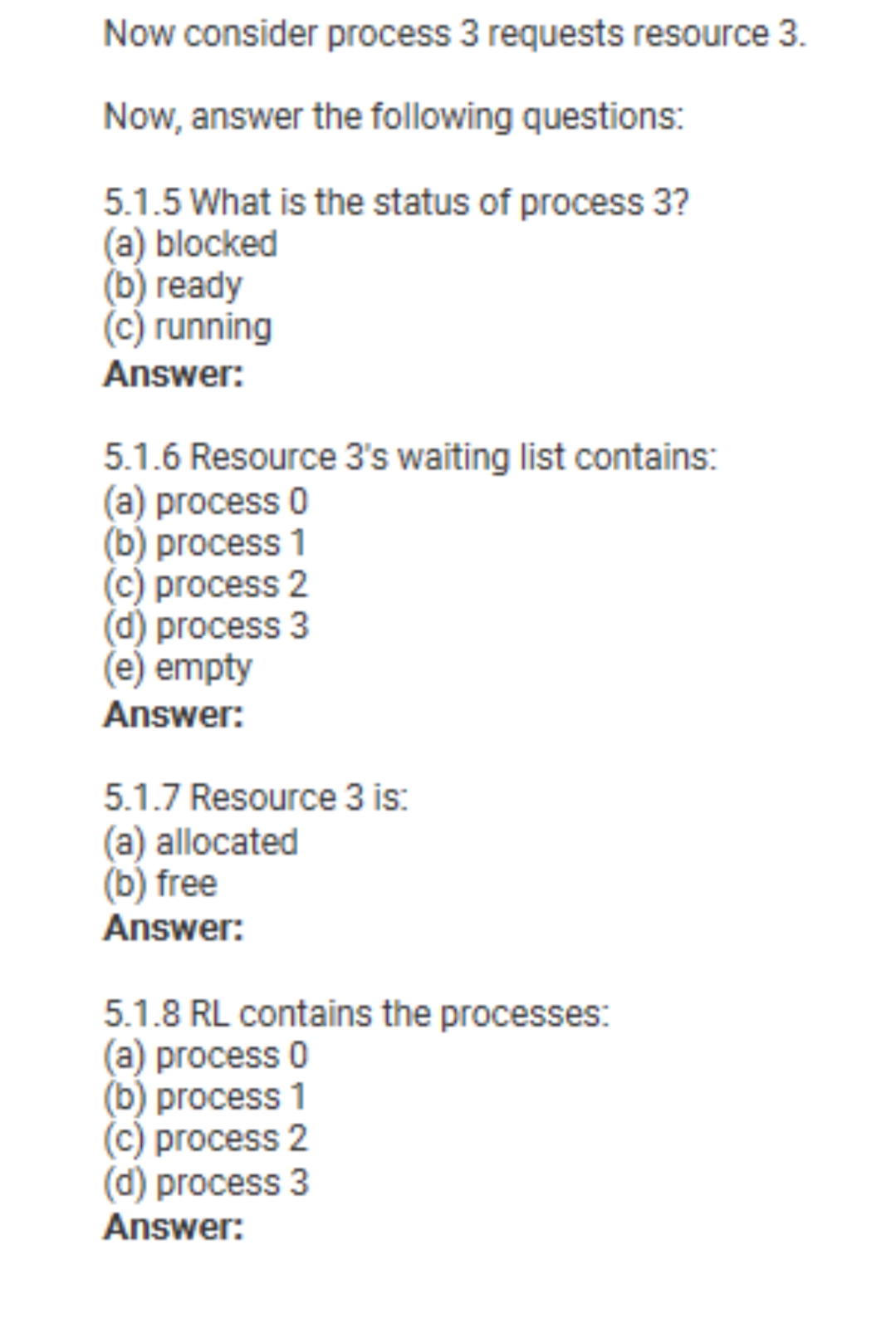 Now consider process 3 requests resource 3.
Now, answer the following questions:
5.1.5 What is the status of process 3?
(a) blocked
(b) ready
(c) running
Answer:
5.1.6 Resource 3's waiting list contains:
(a) process 0
(b) process 1
(c) process 2
d) process 3
(e) empty
Answer:
5.1.7 Resource 3 is:
(a) allocated
(b) free
Answer:
5.1.8 RL contains the processes:
(a) process 0
(b) process 1
(c) process 2
(d) process 3
Answer:
