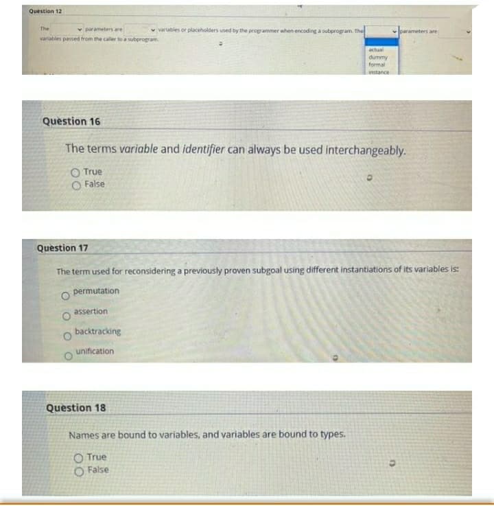 Question 12
The
v parameters are
v vartables or placeholders used by the programmer when encoding a subprogram. The
vlparameters are
variables passed from the caller to a subprogram.
actual
dummy
formal
instance
Question 16
The terms variable and identifier can always be used interchangeably.
O True
O False
Question 17
The term used for reconsidering a previously proven subgoal using different instantiations of its variables is:
permutation
assertion
backtracking
unification
Question 18
Names are bound to variables, and variables are bound to types.
O True
O False
