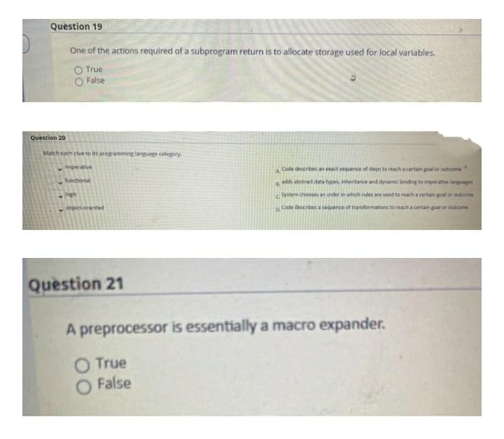 Question 19
One of the actions required of a subprogram return is to allocate storage used for local variables.
True
False
Question 20
Match each clue to its programming language category.
mperative
Code describes an esact sequence of steps to reach a certain goal or outcome
functional
6. adds abstract data types, inhentance and dynamic binding to imperative langages
gie
System chooses an order in which rules are used to reacha certain goal or outcome
object-orented
Code describes a sequence of transformations to reach a certain goal or outcome
Question 21
A preprocessor is essentially a macro expander.
O True
O False
