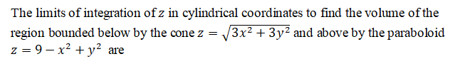 The limits of integration of z in cylindrical coordinates to find the volume of the
region bounded below by the cone z = /3x2 + 3y? and above by the paraboloid
z = 9 – x² + y² are
