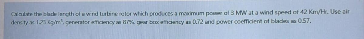 Calculate the blade length of a wind turbine rotor which produces a maximum power of 3 MW at a wind speed of 42 Km/Hr. Use air
density as 1.23 Kg/m³, generator efficiency as 87%, gear box efficiency as 0.72 and power coefficient of blades as 0.57.
