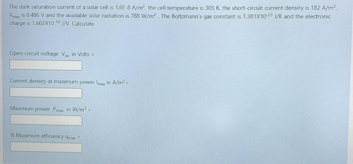 The dark saturation current of a solar cell is 1.6E-8 A/m?, the cell temperature is 303 K the short-circuit current density is 182 A/m²,
Vmax is 0.486 V and the available solar radiation is 788 W/m² . The Boltzmann's gas constant is 1.381X10-23 J/K and the electronic
charge is 1.602X10-19 J/N. Calculate
Open-circuit voltage Voc in Volts =
Current density at maximum power ar in A/m?=
Maximum power Pmax in W/m2 =
% Maximum efficiency nmax=
