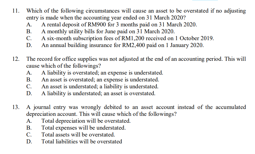 Which of the following circumstances will cause an asset to be overstated if no adjusting
entry is made when the accounting year ended on 31 March 2020?
A rental deposit of RM900 for 3 months paid on 31 March 2020.
A monthly utility bills for June paid on 31 March 2020.
A six-month subscription fees of RM1,200 received on 1 October 2019.
An annual building insurance for RM2,400 paid on 1 January 2020.
11.
А.
В.
С.
The record for office supplies was not adjusted at the end of an accounting period. This will
cause which of the followings?
A liability is overstated; an expense is understated.
An asset is overstated; an expense is understated.
An asset is understated; a liability is understated.
A liability is understated; an asset is overstated.
12.
А.
В.
С.
D.
A journal entry was wrongly debited to an asset account instead of the accumulated
depreciation account. This will cause which of the followings?
Total depreciation will be overstated.
Total expenses will be understated.
Total assets will be overstated.
13.
А.
В.
С.
D.
Total liabilities will be overstated
