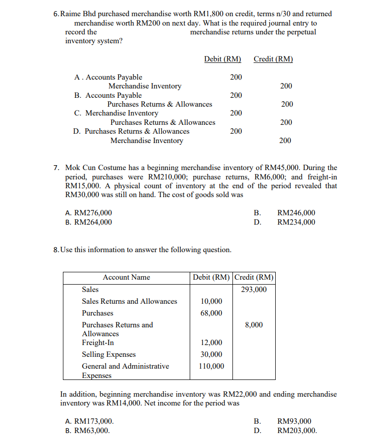 6.Raime Bhd purchased merchandise worth RM1,800 on credit, terms n/30 and returned
merchandise worth RM200 on next day. What is the required journal entry to
merchandise returns under the perpetual
record the
inventory system?
Debit (RM)
Credit (RM)
A. Accounts Payable
200
Merchandise Inventory
200
B. Accounts Payable
200
Purchases Returns & Allowances
200
C. Merchandise Inventory
200
Purchases Returns & Allowances
200
D. Purchases Returns & Allowances
200
Merchandise Inventory
200
7. Mok Cun Costume has a beginning merchandise inventory of RM45,000. During the
period, purchases were RM210,000; purchase returns, RM6,000; and freight-in
RM15,000. A physical count of inventory at the end of the period revealed that
RM30,000 was still on hand. The cost of goods sold was
В.
A. RM276,000
B. RM264,000
RM246,000
RM234,000
D.
8. Use this information to answer the following question.
Account Name
Debit (RM) Credit (RM)
Sales
293,000
Sales Returns and Allowances
10,000
Purchases
68,000
Purchases Returns and
8,000
Allowances
Freight-In
12,000
Selling Expenses
30,000
General and Administrative
110,000
Expenses
In addition, beginning merchandise inventory was RM22,000 and ending merchandise
inventory was RM14,000. Net income for the period was
A. RM173,000.
В.
RM93,000
B. RM63,000.
D.
RM203,000.
