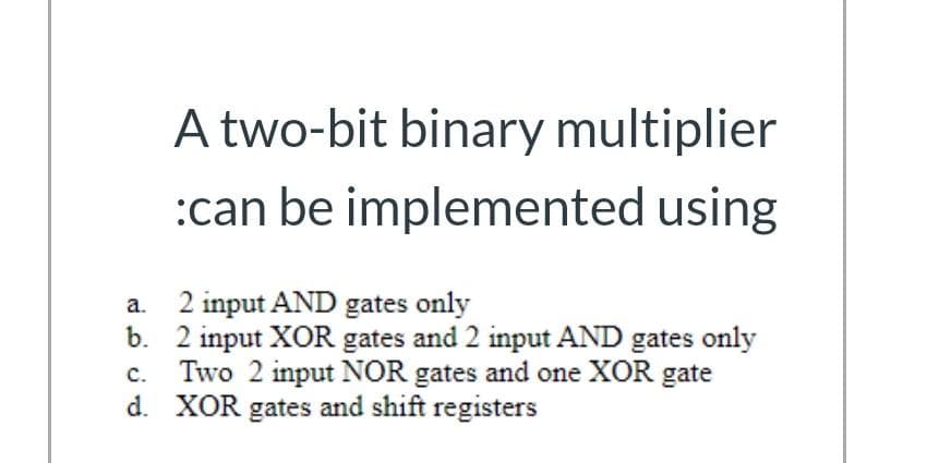 A two-bit binary multiplier
:can be implemented using
a.
2 input AND gates only
b. 2 input XOR gates and 2 input AND gates only
Two 2 input NOR gates and one XOR gate
d. XOR gates and shift registers
C.