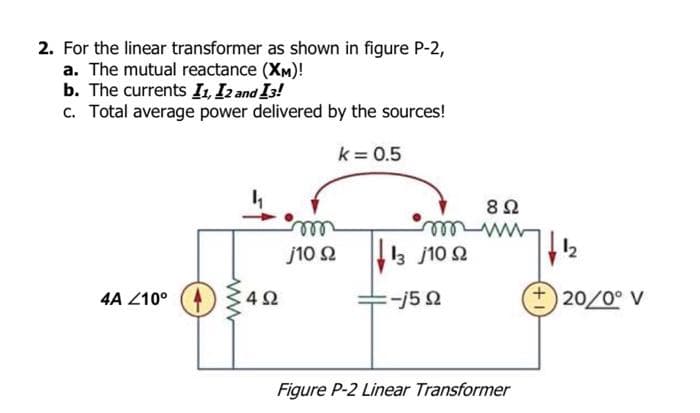 2. For the linear transformer as shown in figure P-2,
a. The mutual reactance (XM)!
b. The currents I1, I2 and 13!
c. Total average power delivered by the sources!
k = 0.5
4A Z10⁰
492
m
j10 2
m
13 /10 92
:-j5 92
8 Ω
Figure P-2 Linear Transformer
1₂
20/0° V