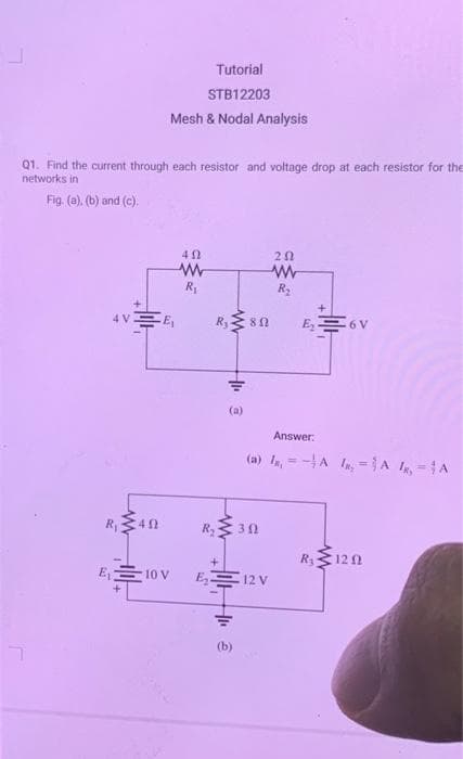 Q1. Find the current through each resistor and voltage drop at each resistor for the
networks in
Fig. (a), (b) and (c).
Tutorial
STB12203
Mesh & Nodal Analysis
4V E₁
R₁ 40
E₁10 V
40
www
R₁
R₂ 80
1H+
(a)
R₂30
E₂12 V
41. ê
202
www
R₂
Answer:
(a) = A ₂A ₁A
E₂6V
R₂ 1202