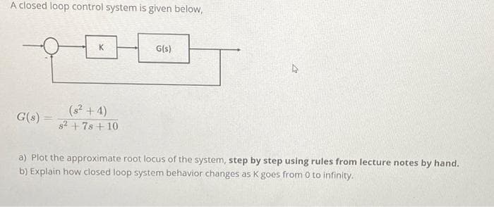 A closed loop control system is given below,
G(s) =
K
(²+4)
s²+7s+10
G(s)
4
a) Plot the approximate root locus of the system, step by step using rules from lecture notes by hand.
b) Explain how closed loop system behavior changes as K goes from 0 to infinity.