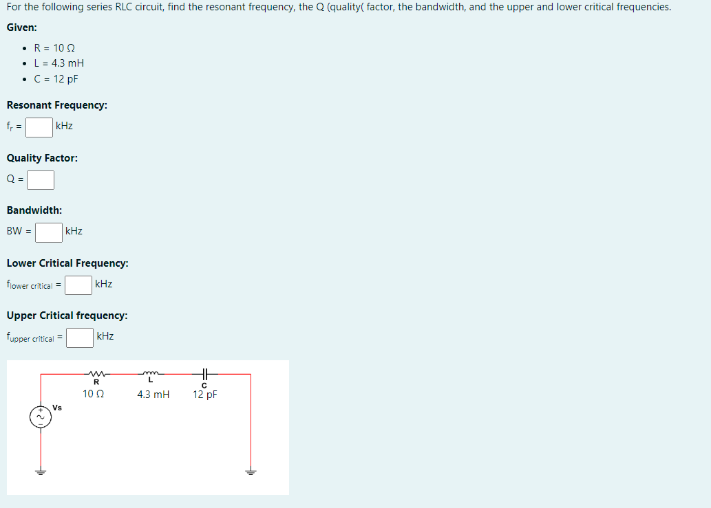 For the following series RLC circuit, find the resonant frequency, the Q (quality( factor, the bandwidth, and the upper and lower critical frequencies.
Given:
• R = 100
• L = 4.3 mH
• C = 12 pF
Resonant Frequency:
f₁
kHz
Quality Factor:
O =
Bandwidth:
BW =
kHz
Lower Critical Frequency:
flower critical =
kHz
Upper Critical frequency:
fupper critical =
kHz
Vs
R
10 Q2
www
4.3 mH
HH
с
12 pF