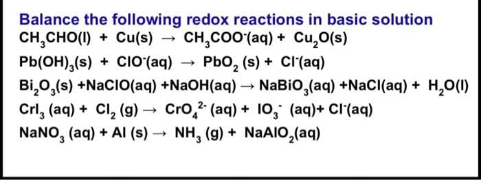 Balance the following redox reactions in basic solution
CH,CHO(I) + Cu(s) CH₂COO (aq) + Cu₂O(s)
PbO₂ (s) + Cl(aq)
Pb(OH)3(s) + CIO (aq)
Bi₂O3(s) +NaCIO(aq) +NaOH(aq) → NaBiO3(aq) +NaCl(aq) + H₂O(l)
Crl, (aq) + Cl₂ (g) → CrO2 (aq) + 10, (aq) + Cl(aq)
-
NaNO3(aq) + Al (s) → NH₂ (g) + NaAlO₂(aq)
