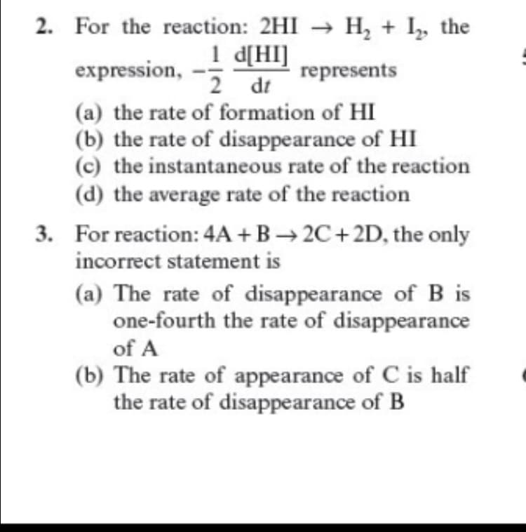 2. For the reaction: 2HI → H, + I, the
1 d[HI]
2 dt
(a) the rate of formation of HI
(b) the rate of disappearance of HI
(c) the instantaneous rate of the reaction
(d) the average rate of the reaction
expression,
represents
3. For reaction: 4A + B → 2C+2D, the only
incorrect statement is
(a) The rate of disappearance of B is
one-fourth the rate of disappearance
of A
(b) The rate of appearance of C is half
the rate of disappearance of B

