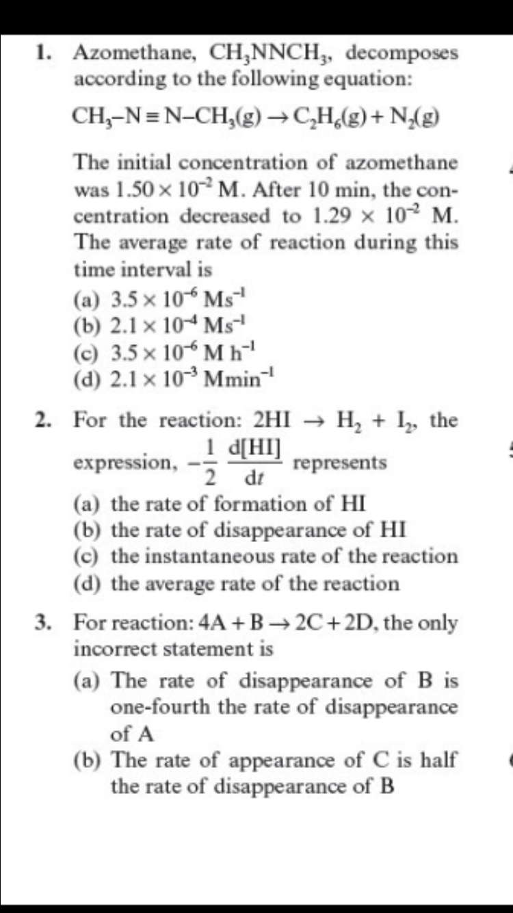 1. Azomethane, CH,NNCH,, decomposes
according to the following equation:
CH,-N=N-CH,(g) →C,H,(g)+ N(g)
The initial concentration of azomethane
was 1.50 x 10 M. After 10 min, the con-
centration decreased to 1.29 x 10² M.
The average rate of reaction during this
time interval is
(a) 3.5 × 10“ Msª
(b) 2.1 x 104 Ms
(c) 3.5 x 10 M h
(d) 2.1 x 10° Mmin
2. For the reaction: 2HI → H, + I, the
1 d[HI]
2 dt
(a) the rate of formation of HI
(b) the rate of disappearance of HI
(c) the instantaneous rate of the reaction
(d) the average rate of the reaction
expression,
represents
3. For reaction: 4A +B → 2C+2D, the only
incorrect statement is
(a) The rate of disappearance of B is
one-fourth the rate of disappearance
of A
(b) The rate of appearance of C is half
the rate of disappearance of B
