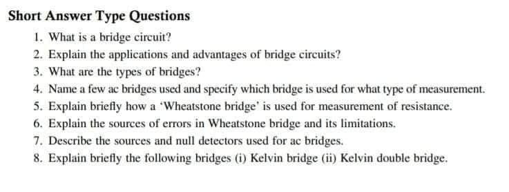 Short Answer Type Questions
1. What is a bridge circuit?
2. Explain the applications and advantages of bridge circuits?
3. What are the types of bridges?
4. Name a few ac bridges used and specify which bridge is used for what type of measurement.
5. Explain briefly how a Wheatstone bridge' is used for measurement of resistance.
6. Explain the sources of errors in Wheatstone bridge and its limitations.
7. Describe the sources and null detectors used for ac bridges.
8. Explain briefly the following bridges (i) Kelvin bridge (ii) Kelvin double bridge.
