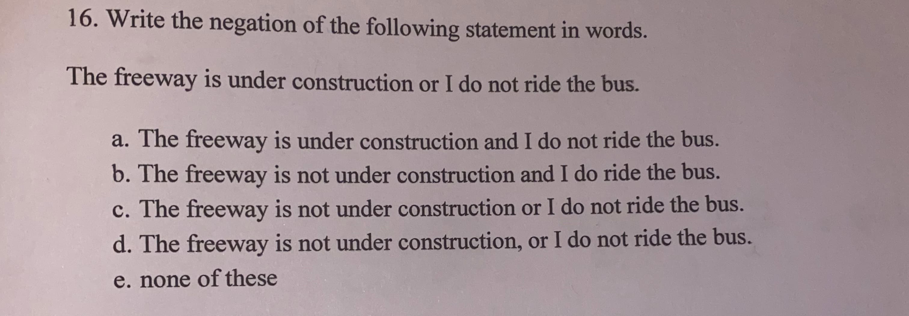 16. Write the negation of the following statement in words.
The freeway is under construction or I do not ride the bus.
a. The freeway is under construction and I do not ride the bus.
b. The freeway is not under construction and I do ride the bus.
c. The freeway is not under construction or I do not ride the bus.
d. The freeway is not under construction, or I do not ride the bus.
e. none of these
