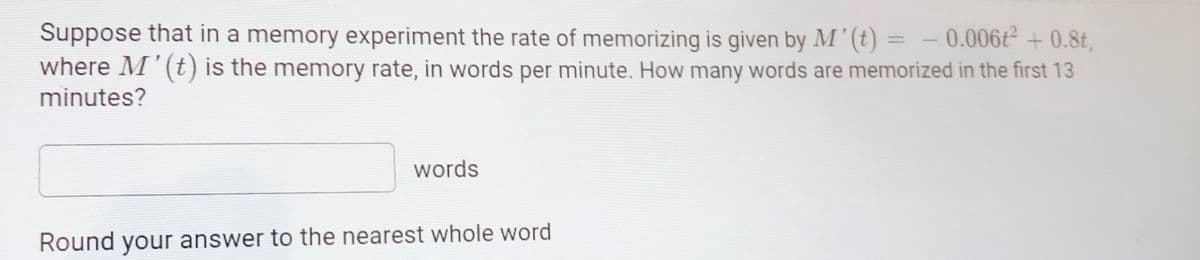Suppose that in a memory experiment the rate of memorizing is given by M' (t) = - 0.006t + 0.8t,
where M'(t) is the memory rate, in words per minute. How many words are memorized in the first 13
minutes?
%3D
words
Round your answer to the nearest whole word
