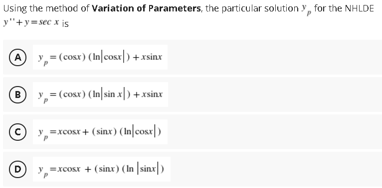 Using the method of Variation of Parameters, the particular solution y, for the NHLDE
y"+y=sec x ¡s
A
y,= (cosx) (In|cosx) +xsinx
B
y = (cosx) (In sin x) +xsinx
C)
y =xcosx+ (sinx) (In cosx|)
(D)
=xcosx + (sinx) (In sinx)

