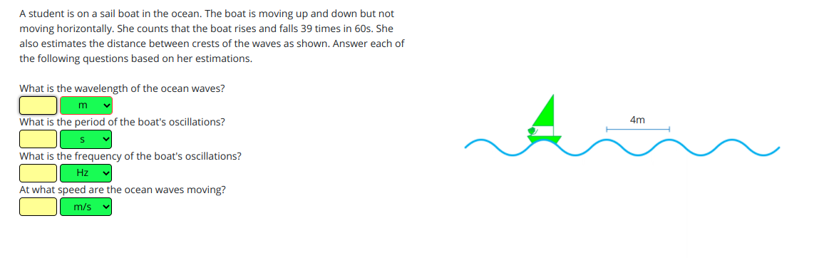 A student is on a sail boat in the ocean. The boat is moving up and down but not
moving horizontally. She counts that the boat rises and falls 39 times in 60s. She
also estimates the distance between crests of the waves as shown. Answer each of
the following questions based on her estimations.
What is the wavelength of the ocean waves?
m
4m
What is the period of the boat's oscillations?
What is the frequency of the boat's oscillations?
Hz
At what speed are the ocean waves moving?
m/s
