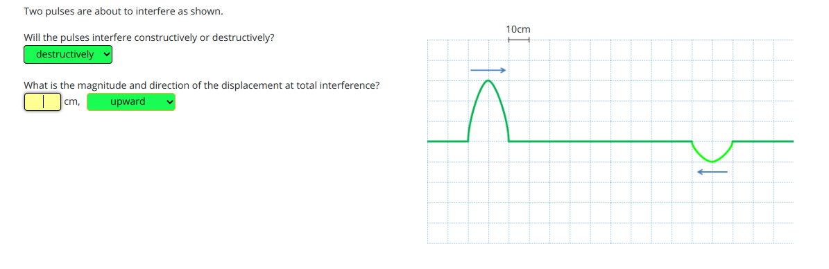 Two pulses are about to interfere as shown.
10cm
Will the pulses interfere constructively or destructively?
destructively
What is the magnitude and direction of the displacement at total interference?
cm,
upward
