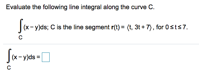 Evaluate the following line integral along the curve C.
(x- y)ds; C is the line segment r(t) = (t, 3t + 7), for 0sts7.
:- y)ds =
%3D
