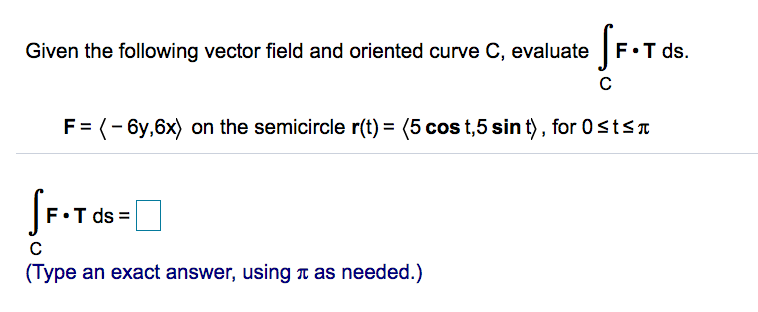 Given the following vector field and oriented curve C, evaluate F•T ds.
F= (- 6y,6x) on the semicircle r(t) = (5 cos t,5 sin t) , for 0stsn
T ds:
(Type an exact answer, using T as needed.)
