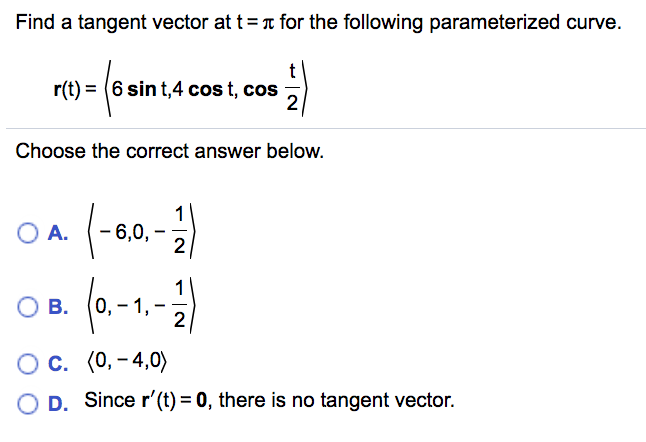 Find a tangent vector at t=T for the following parameterized curve.
r(t) = (6 sin t,4 cos t, cos
2
Choose the correct answer below.
O A.
1
- 6,0,-
2
1
0,-1,
2
ов.
В.
О с. (0, - 4,0)
O D. Since r'(t) = 0, there is no tangent vector.

