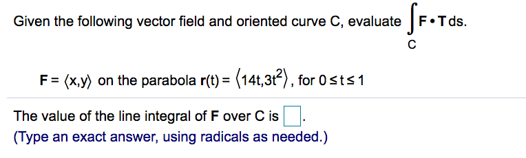 Given the following vector field and oriented curve C, evaluate F•T ds.
Sr.Ta
F= (x,y) on the parabola r(t) = (14t,3t), for 0sts 1
The value of the line integral of F over C is
(Type an exact answer, using radicals as needed.)
