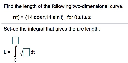 Find the length of the following two-dimensional curve.
r(t) = (14 cos t,14 sin t), for 0stSa
Set-up the integral that gives the arc length.
L=
dt
