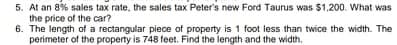 5. At an 8% sales tax rate, the sales tax Peter's new Ford Taurus was $1,200. What was
the price of the car?
6. The length of a rectangular piece of property is 1 foot less than twice the width. The
perimeter of the property is 748 feet. Find the length and the width.
