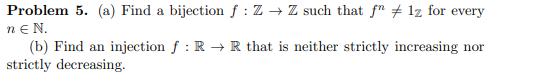Problem 5. (a) Find a bijection f : Z → Z such that f" + 1z for every
ne N.
(b) Find an injection f : R → R that is neither strictly increasing nor
strictly decreasing.
