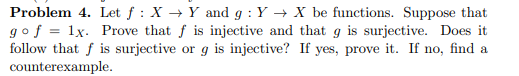 Problem 4. Let f : X → Y and g : Y → X be functions. Suppose that
gof = 1x. Prove that f is injective and that g is surjective. Does it
follow that f is surjective or g is injective? If yes, prove it. If no, find a
counterexample.
