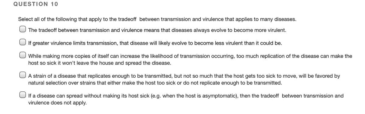 QUESTION 10
Select all of the following that apply to the tradeoff between transmission and virulence that applies to many diseases.
The tradeoff between transmission and virulence means that diseases always evolve to become more virulent.
If greater virulence limits transmission, that disease will likely evolve to become less virulent than it could be.
While making more copies of itself can increase the likelihood of transmission occurring, too much replication of the disease can make the
host so sick it won't leave the house and spread the disease.
A strain of a disease that replicates enough to be transmitted, but not so much that the host gets too sick to move, will be favored by
natural selection over strains that either make the host too sick or do not replicate enough to be transmitted.
If a disease can spread without making its host sick (e.g. when the host is asymptomatic), then the tradeoff between transmission and
virulence does not apply.
