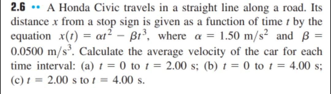 2.6 • A Honda Civic travels in a straight line along a road. Its
distance x from a stop sign is given as a function of time t by the
equation x(t) = at? – Bt³, where a = 1.50 m/s² and B =
0.0500 m/s. Calculate the average velocity of the car for each
time interval: (a) t = 0 to t = 2.00 s; (b) t = 0 to t =
(c) t = 2.00 s to t = 4.00 s.
= 4.00 s;
