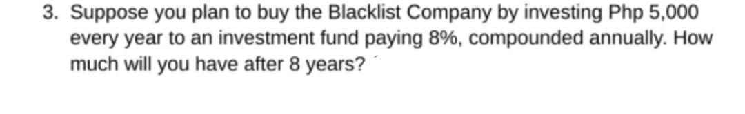 3. Suppose you plan to buy the Blacklist Company by investing Php 5,000
every year to an investment fund paying 8%, compounded annually. How
much will you have after 8 years?
