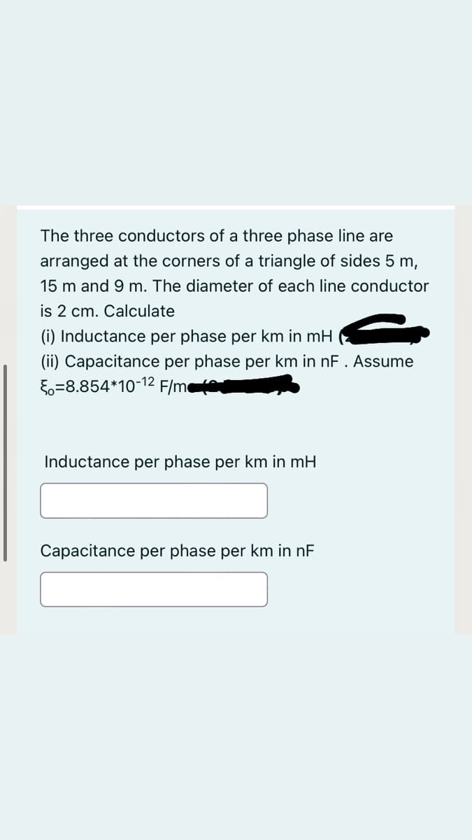The three conductors of a three phase line are
arranged at the corners of a triangle of sides 5 m,
15 m and 9 m. The diameter of each line conductor
is 2 cm. Calculate
(i) Inductance per phase per km in mH
(ii) Capacitance per phase per km in nF. Assume
5o=8.854*10-12 F/m
Inductance per phase per km in mH
Capacitance per phase per km in nF

