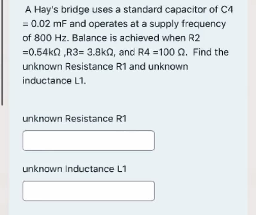 A Hay's bridge uses a standard capacitor of C4
= 0.02 mF and operates at a supply frequency
of 800 Hz. Balance is achieved when R2
=0.54kn ,R3= 3.8kN, and R4 =100 Q. Find the
unknown Resistance R1 and unknown
inductance L1.
unknown Resistance R1
unknown Inductance L1

