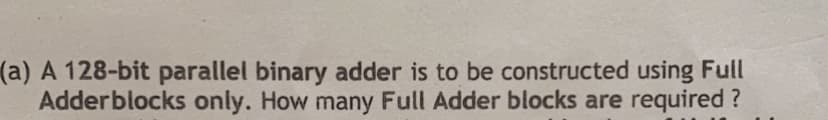 (a) A 128-bit parallel binary adder is to be constructed using Full
Adderblocks only. How many Full Adder blocks are required ?
