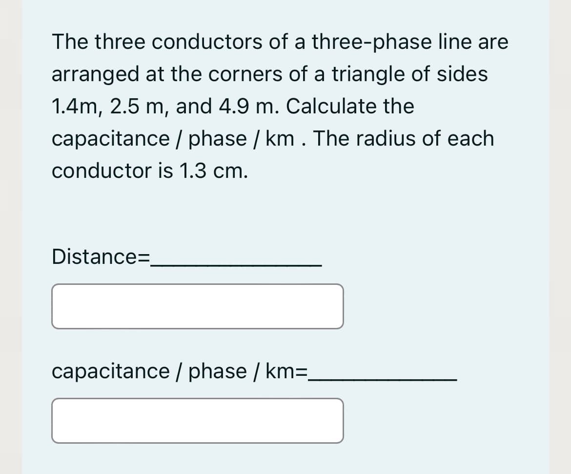 The three conductors of a three-phase line are
arranged at the corners of a triangle of sides
1.4m, 2.5 m, and 4.9 m. Calculate the
capacitance / phase / km . The radius of each
conductor is 1.3 cm.
Distance=,
capacitance / phase / km=.
