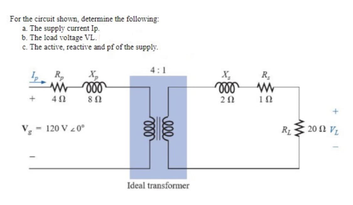 For the circuit shown, determine the following:
a. The supply current Ip.
b. The load voltage VL.
c. The active, reactive and pf of the supply.
V
+
w
4Ω
roo
8 Ω
120 V 20⁰
4:1
voo
ell
Ideal transformer
X₂
moo
202
Rs
www
1Ω
R₁
2002 VL