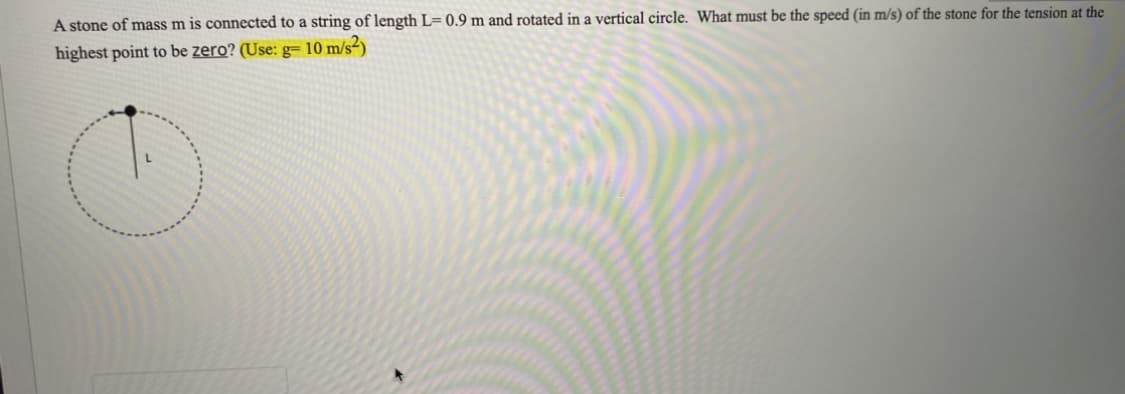 A stone of mass m is connected to a string of length L= 0.9 m and rotated in a vertical circle. What must be the speed (in m/s) of the stone for the tension at the
highest point to be zero? (Use: g10 m/s²)
