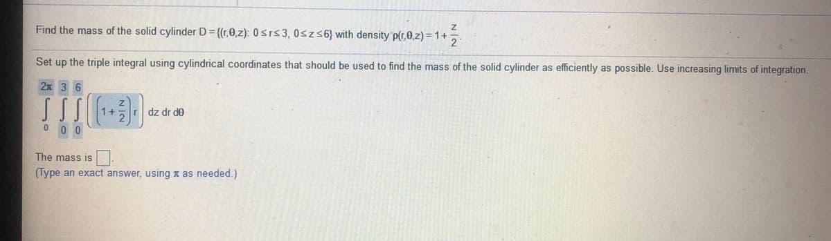 Find the mass of the solid cylinder D = {(r,0,z): 0srs3, 0szs6} with density p(r,0,z) = 1+
Set up the triple integral using cylindrical coordinates that should be used to find the mass of the solid cylinder as efficiently as possible. Use increasing limits of integration.
2元 3 6
1+
dz dr d0
0 0 0
The mass is
(Type an exact answer, using t as needed.)
N|N
